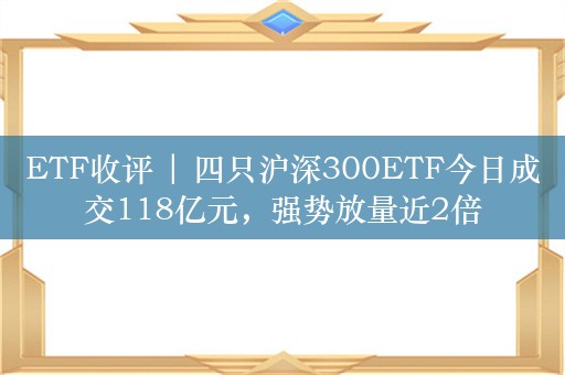 ETF收评 | 四只沪深300ETF今日成交118亿元，强势放量近2倍