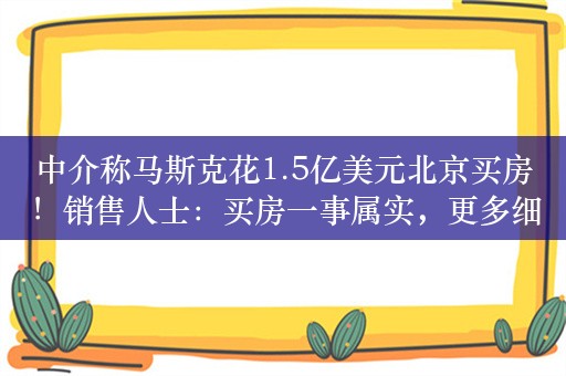 中介称马斯克花1.5亿美元北京买房！销售人士：买房一事属实，更多细节无法透露！霄云路8号单价每平50万