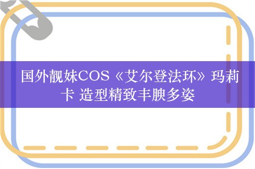  国外靓妹COS《艾尔登法环》玛莉卡 造型精致丰腴多姿