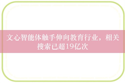 文心智能体触手伸向教育行业，相关搜索已超19亿次