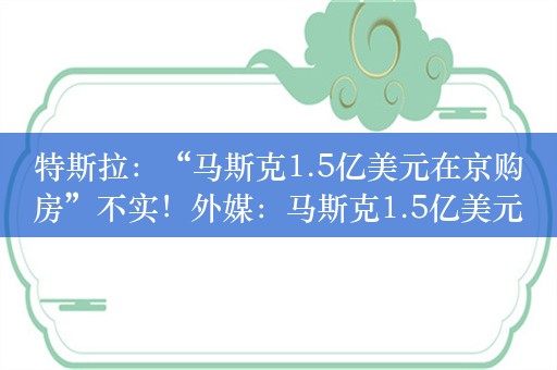 特斯拉：“马斯克1.5亿美元在京购房”不实！外媒：马斯克1.5亿美元豪宅或为母亲在北京购买