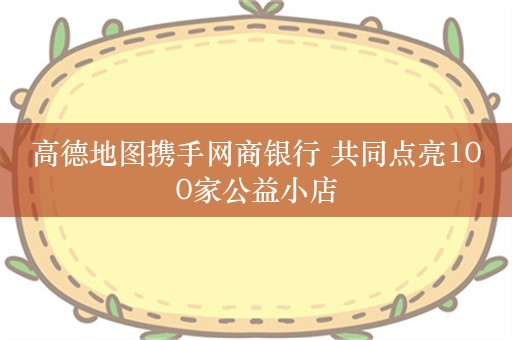 高德地图携手网商银行 共同点亮100家公益小店