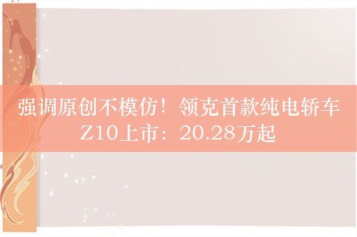 强调原创不模仿！领克首款纯电轿车Z10上市：20.28万起