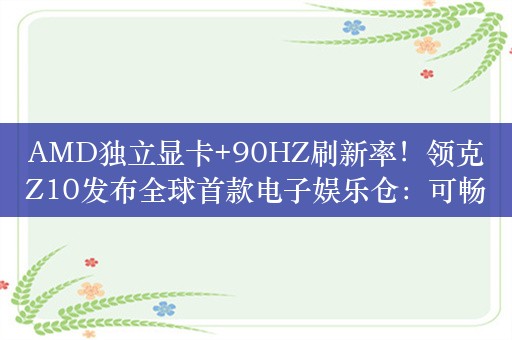 AMD独立显卡+90HZ刷新率！领克Z10发布全球首款电子娱乐仓：可畅玩3A大作