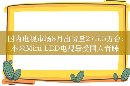 国内电视市场8月出货量275.5万台：小米Mini LED电视最受国人青睐