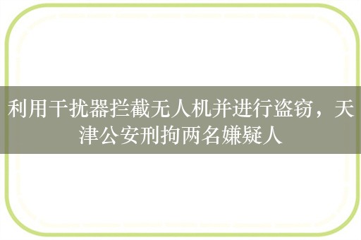 利用干扰器拦截无人机并进行盗窃，天津公安刑拘两名嫌疑人