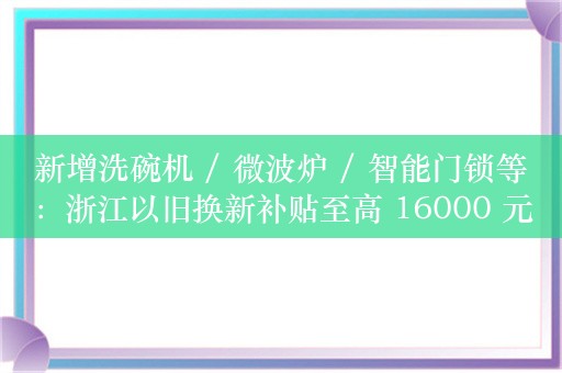 新增洗碗机 / 微波炉 / 智能门锁等：浙江以旧换新补贴至高 16000 元