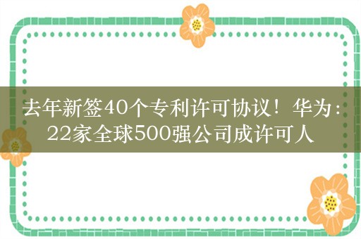 去年新签40个专利许可协议！华为：22家全球500强公司成许可人