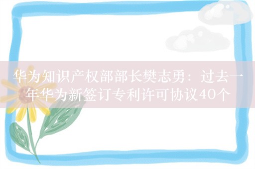 华为知识产权部部长樊志勇：过去一年华为新签订专利许可协议40个