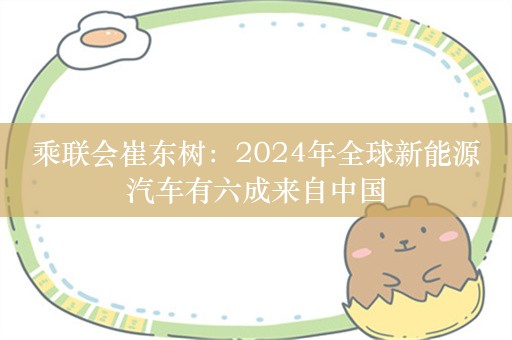 乘联会崔东树：2024年全球新能源汽车有六成来自中国