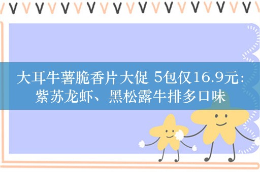 大耳牛薯脆香片大促 5包仅16.9元：紫苏龙虾、黑松露牛排多口味