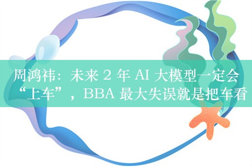 周鸿祎：未来 2 年 AI 大模型一定会“上车”，BBA 最大失误就是把车看成机械产品