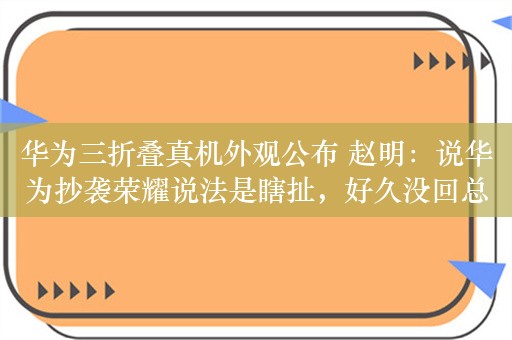 华为三折叠真机外观公布 赵明：说华为抄袭荣耀说法是瞎扯，好久没回总部