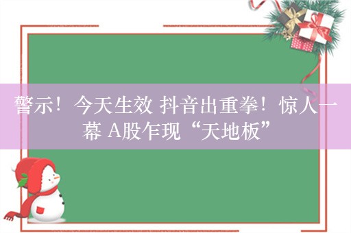 警示！今天生效 抖音出重拳！惊人一幕 A股乍现“天地板”