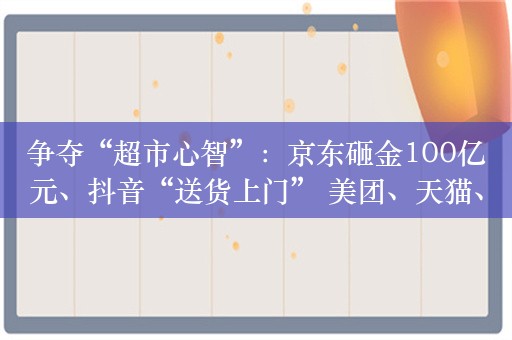 争夺“超市心智”：京东砸金100亿元、抖音“送货上门” 美团、天猫、快手虎视眈眈