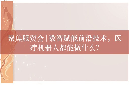 聚焦服贸会|数智赋能前沿技术，医疗机器人都能做什么？