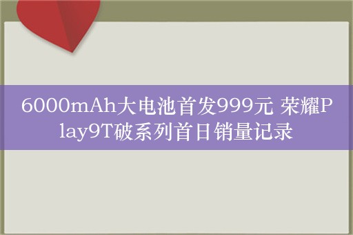 6000mAh大电池首发999元 荣耀Play9T破系列首日销量记录