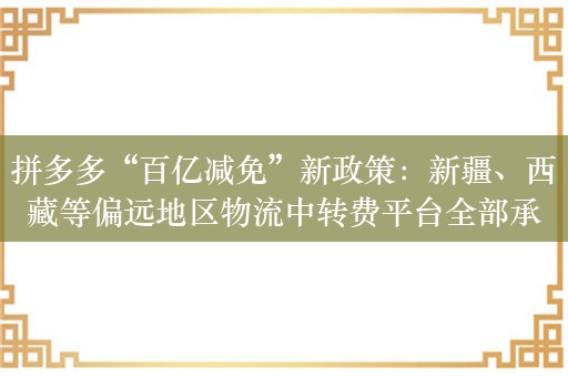 拼多多“百亿减免”新政策：新疆、西藏等偏远地区物流中转费平台全部承担