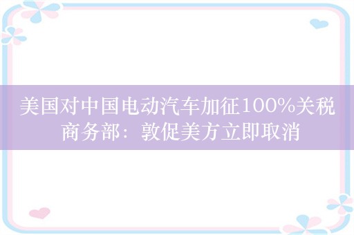 美国对中国电动汽车加征100%关税 商务部：敦促美方立即取消