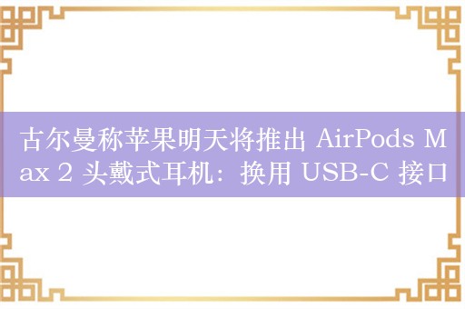 古尔曼称苹果明天将推出 AirPods Max 2 头戴式耳机：换用 USB-C 接口、降噪功能提升