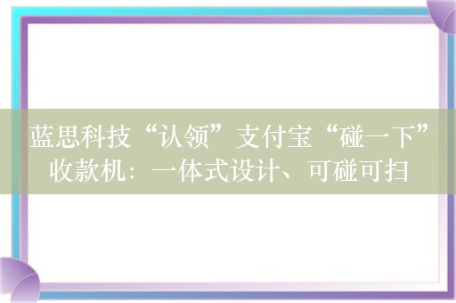 蓝思科技“认领”支付宝“碰一下”收款机：一体式设计、可碰可扫