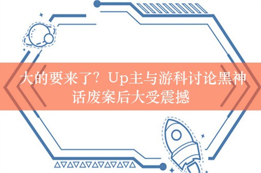  大的要来了？Up主与游科讨论黑神话废案后大受震撼