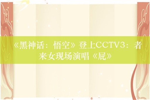  《黑神话：悟空》登上CCTV3：者来女现场演唱《屁》