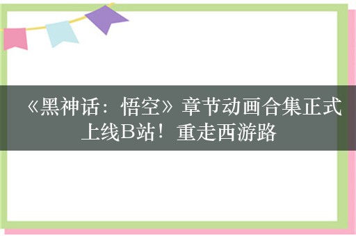  《黑神话：悟空》章节动画合集正式上线B站！重走西游路