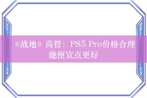  《战地》高管：PS5 Pro价格合理 能便宜点更好