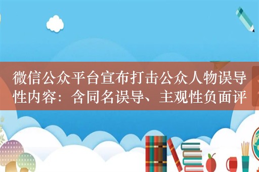 微信公众平台宣布打击公众人物误导性内容：含同名误导、主观性负面评价等