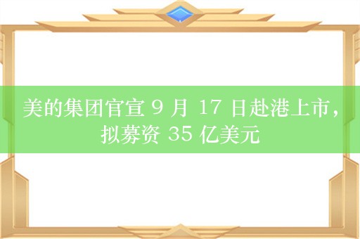 美的集团官宣 9 月 17 日赴港上市，拟募资 35 亿美元