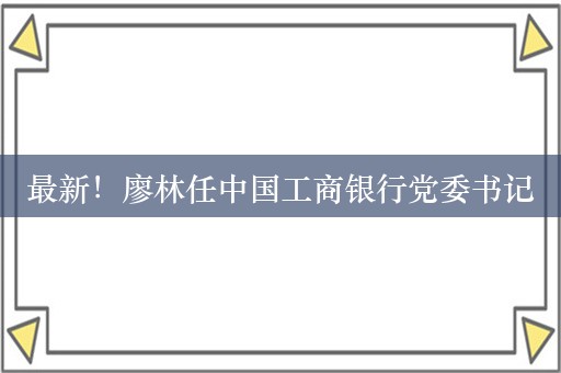 最新！廖林任中国工商银行党委书记