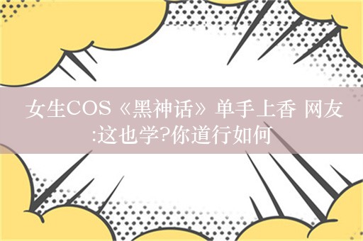  女生COS《黑神话》单手上香 网友:这也学?你道行如何