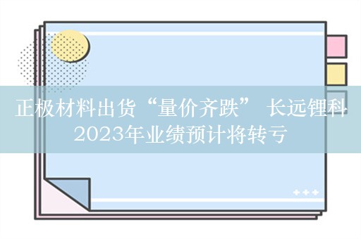 正极材料出货“量价齐跌” 长远锂科2023年业绩预计将转亏