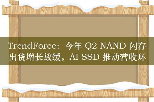 TrendForce：今年 Q2 NAND 闪存出货增长放缓，AI SSD 推动营收环比增长 14%