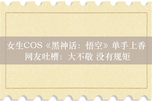 女生COS《黑神话：悟空》单手上香 网友吐槽：大不敬 没有规矩