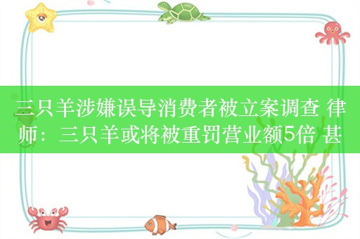 三只羊涉嫌误导消费者被立案调查 律师：三只羊或将被重罚营业额5倍 甚至吊销营业执照