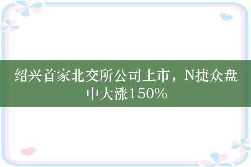 绍兴首家北交所公司上市，N捷众盘中大涨150%