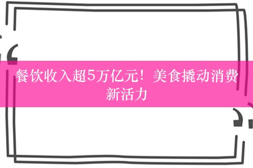 餐饮收入超5万亿元！美食撬动消费新活力