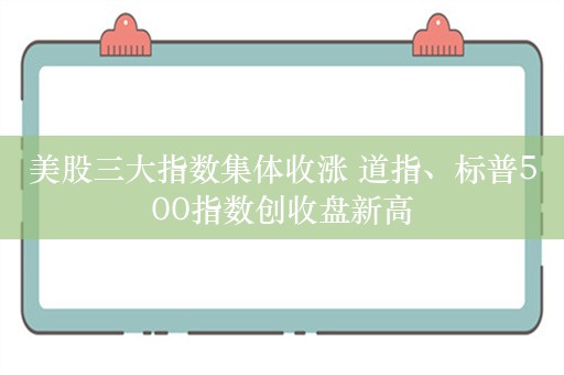 美股三大指数集体收涨 道指、标普500指数创收盘新高