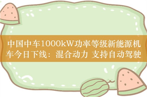 中国中车1000kW功率等级新能源机车今日下线：混合动力 支持自动驾驶