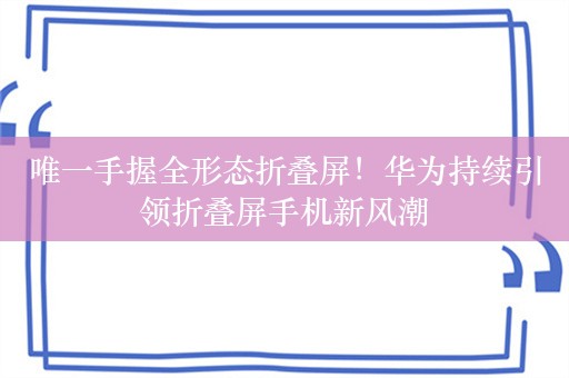 唯一手握全形态折叠屏！华为持续引领折叠屏手机新风潮