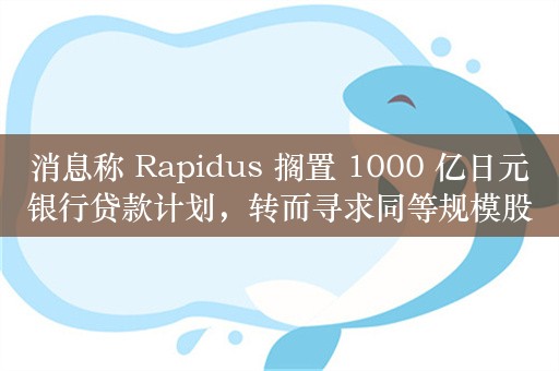 消息称 Rapidus 搁置 1000 亿日元银行贷款计划，转而寻求同等规模股权投资