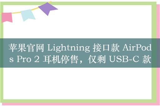 苹果官网 Lightning 接口款 AirPods Pro 2 耳机停售，仅剩 USB-C 款售 1899 元