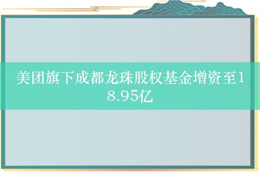 美团旗下成都龙珠股权基金增资至18.95亿