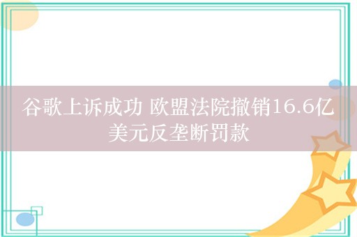 谷歌上诉成功 欧盟法院撤销16.6亿美元反垄断罚款