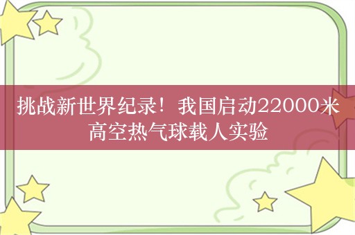 挑战新世界纪录！我国启动22000米高空热气球载人实验