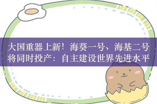 大国重器上新！海葵一号、海基二号将同时投产：自主建设世界先进水平