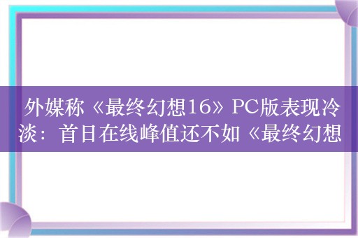  外媒称《最终幻想16》PC版表现冷淡：首日在线峰值还不如《最终幻想15》