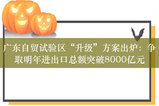 广东自贸试验区“升级”方案出炉：争取明年进出口总额突破8000亿元